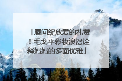 唇间绽放爱的礼赞！毛戈平彩妆浪漫诠释妈妈的多面优雅