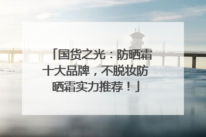 国货之光：防晒霜十大品牌，不脱妆防晒霜实力推荐！