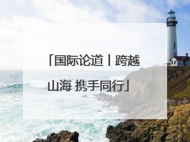 国际论道丨跨越山海 携手同行