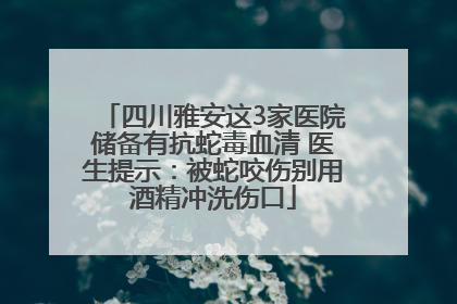 四川雅安这3家医院储备有抗蛇毒血清 医生提示：被蛇咬伤别用酒精冲洗伤口