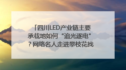 四川LED产业链主要承载地如何“追光逐电”？网络名人走进攀枝花找答案｜网络名人四川行