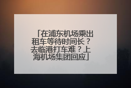 在浦东机场乘出租车等待时间长？去临港打车难？上海机场集团回应