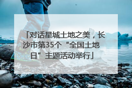 对话星城土地之美，长沙市第35个“全国土地日”主题活动举行
