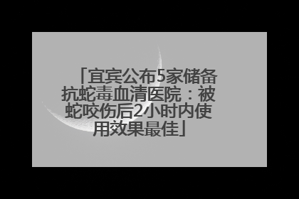 宜宾公布5家储备抗蛇毒血清医院：被蛇咬伤后2小时内使用效果最佳