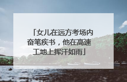 女儿在远方考场内奋笔疾书，他在高速工地上挥汗如雨
