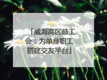 威海高区总工会：为单身职工搭建交友平台