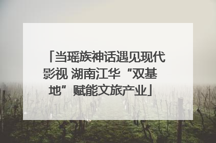 当瑶族神话遇见现代影视 湖南江华“双基地”赋能文旅产业