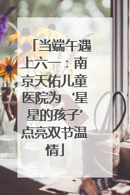 当端午遇上六一：南京天佑儿童医院为‘星星的孩子’点亮双节温情