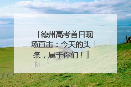 德州高考首日现场直击：今天的头条，属于你们！