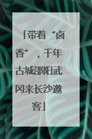 带着“卤香”，千年古城邵阳武冈来长沙邀客