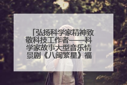 弘扬科学家精神致敬科技工作者——科学家故事大型音乐情景剧《八闽繁星》福州首演侧记