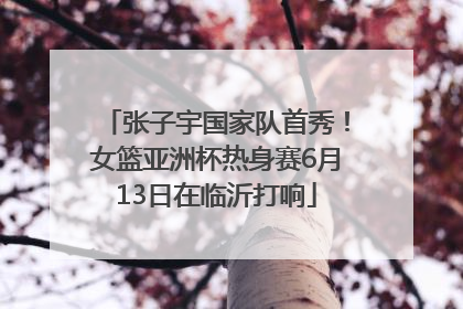 张子宇国家队首秀！女篮亚洲杯热身赛6月13日在临沂打响