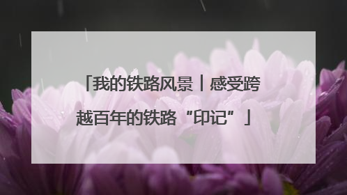 我的铁路风景︱感受跨越百年的铁路“印记”