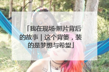 我在现场·照片背后的故事｜这个背篓，装的是梦想与希望