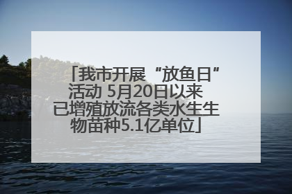 我市开展“放鱼日”活动 5月20日以来已增殖放流各类水生生物苗种5.1亿单位