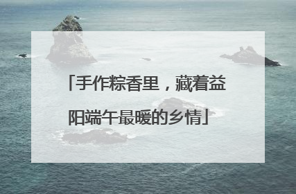 手作粽香里，藏着益阳端午最暖的乡情