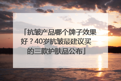 抗皱产品哪个牌子效果好？40岁抗皱最建议买的三款护肤品公布