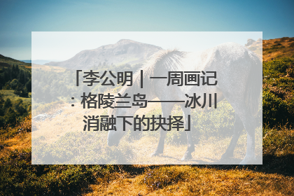 李公明｜一周画记：格陵兰岛——冰川消融下的抉择