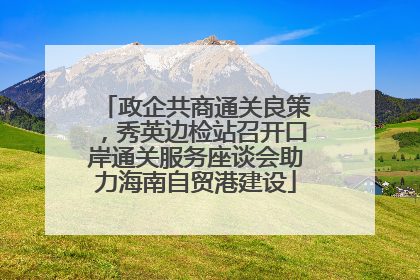 政企共商通关良策，秀英边检站召开口岸通关服务座谈会助力海南自贸港建设