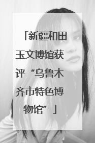 新疆和田玉文博馆获评“乌鲁木齐市特色博物馆”