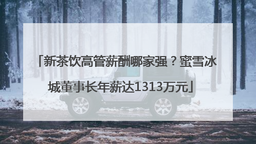 新茶饮高管薪酬哪家强？蜜雪冰城董事长年薪达1313万元