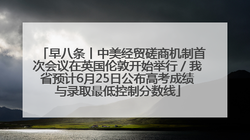 早八条丨中美经贸磋商机制首次会议在英国伦敦开始举行／我省预计6月25日公布高考成绩与录取最低控制分数线