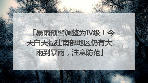 暴雨预警调整为Ⅳ级！今天白天福建南部地区仍有大雨到暴雨，注意防范
