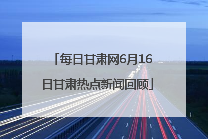 每日甘肃网6月16日甘肃热点新闻回顾