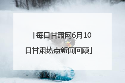 每日甘肃网6月10日甘肃热点新闻回顾