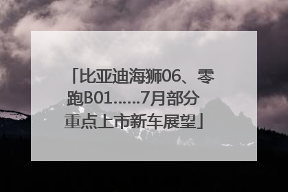 比亚迪海狮06、零跑B01……7月部分重点上市新车展望