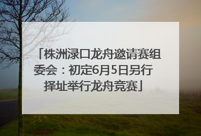 株洲渌口龙舟邀请赛组委会：初定6月5日另行择址举行龙舟竞赛