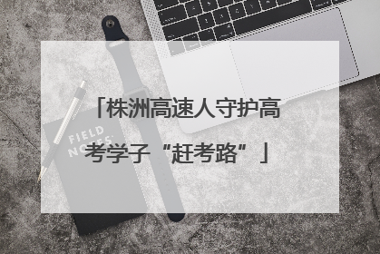 株洲高速人守护高考学子“赶考路”