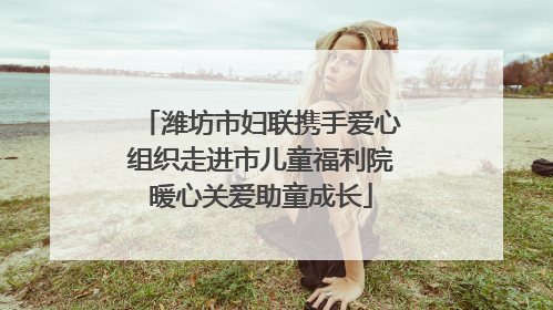 潍坊市妇联携手爱心组织走进市儿童福利院暖心关爱助童成长
