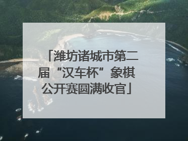 潍坊诸城市第二届“汉车杯”象棋公开赛圆满收官