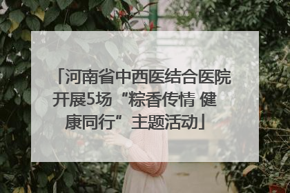 河南省中西医结合医院开展5场“粽香传情 健康同行”主题活动