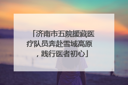 济南市五院援藏医疗队员奔赴雪域高原，践行医者初心