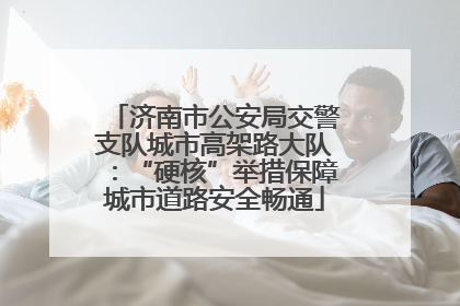 济南市公安局交警支队城市高架路大队：“硬核”举措保障城市道路安全畅通