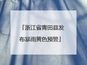 浙江省青田县发布暴雨黄色预警