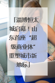 淄博恒太城启幕！山东首座“超级商业体”重塑城市新地标