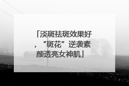 淡斑祛斑效果好，“斑花”逆袭素颜透亮女神肌