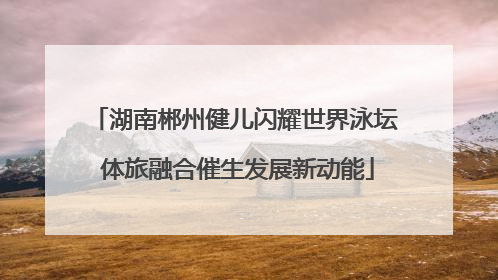 湖南郴州健儿闪耀世界泳坛 体旅融合催生发展新动能