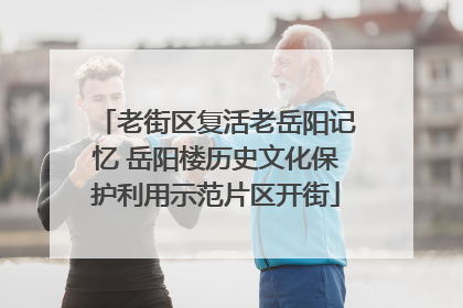 老街区复活老岳阳记忆 岳阳楼历史文化保护利用示范片区开街