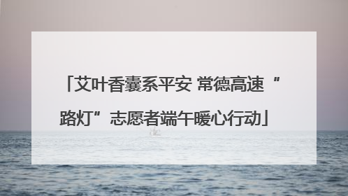 艾叶香囊系平安 常德高速“路灯”志愿者端午暖心行动