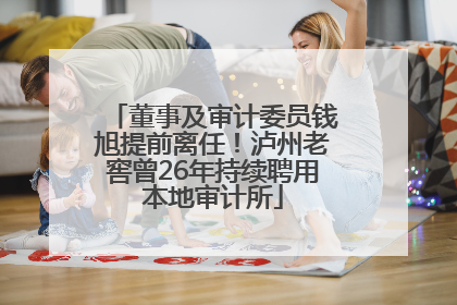 董事及审计委员钱旭提前离任！泸州老窖曾26年持续聘用本地审计所