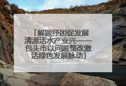 解题纾困促发展 清源活水产业兴——包头市以问题整改激活绿色发展脉动