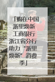 购在中国 浙里焕新 工商银行浙江省分行助力“浙里焕新”消费季