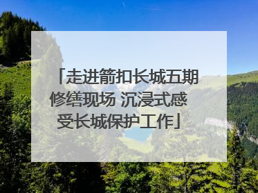 走进箭扣长城五期修缮现场 沉浸式感受长城保护工作
