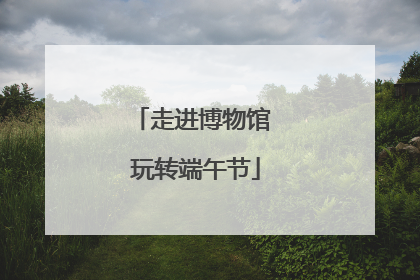 走进博物馆 玩转端午节