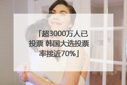 超3000万人已投票 韩国大选投票率接近70%