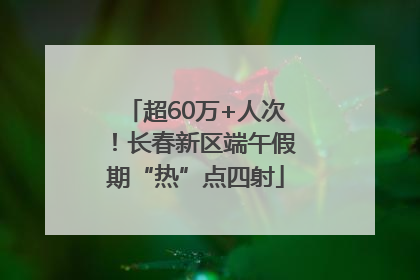 超60万+人次！长春新区端午假期“热”点四射